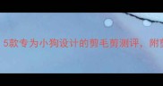 宠物美容必备5款专为小狗设计的剪毛剪测评附剪毛全流程教程