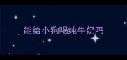 能给小狗喝纯牛奶吗