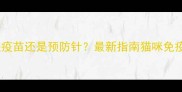 猫三联是疫苗还是预防针最新指南猫咪免疫全流程