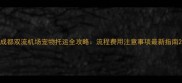 成都双流机场宠物托运全攻略流程费用注意事项最新指南