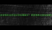 哈尔滨宠物美容师培训学校哪家好最新推荐及就业前景分析
