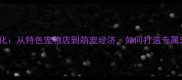 日本宠物文化从特色宠物店到萌宠经济如何打造专属宠物乐园