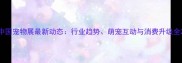 中国宠物展最新动态行业趋势萌宠互动与消费升级全
